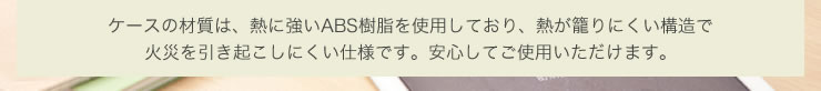 ケースの材質は、熱に強いABS樹脂を使用しており、熱が籠りにくい構造で火災を引き起こしにくい仕様です
