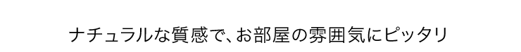 ナチュラルな質感で、お部屋の雰囲気にピッタリ