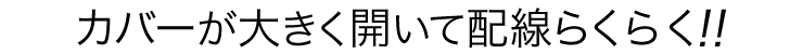 カバーが大きく開いて配線らくらく