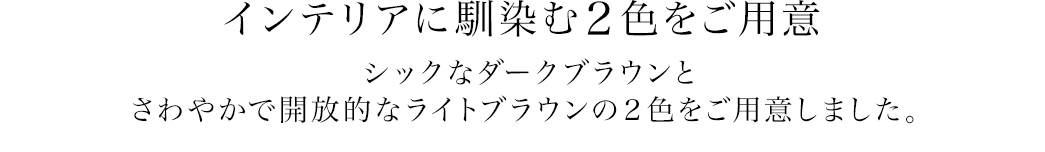 インテリアに馴染む2色をご用意 シックなダークブラウンとさわやかで開放的なライトブラウンの2色をご用意しました