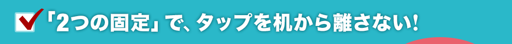 「2つの固定」で、タップを机から離さない