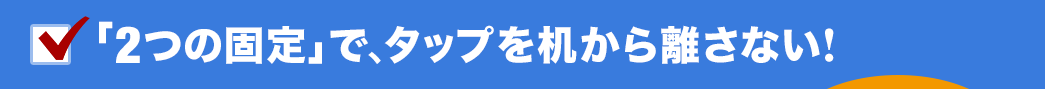 「2つの固定」で、タップを机から離さない