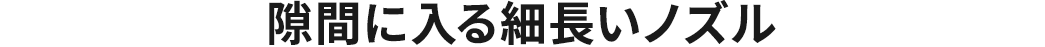 隙間に入る細長いノズル