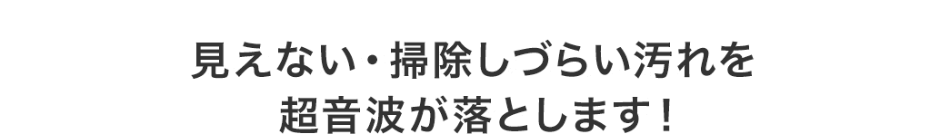 見えない・掃除しづらい汚れを超音波が落とします