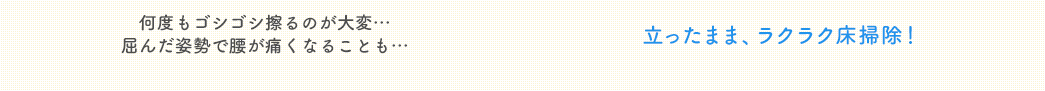 通常の床掃除は何度もゴシゴシ擦るのが大変…、屈んだ姿勢で腰が痛くなることも…。本製品なら、立ったまま、ラクラク床掃除!