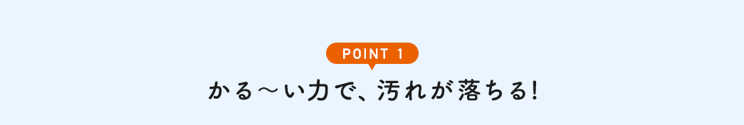 POINT1 かる~い力で、汚れが落ちる!