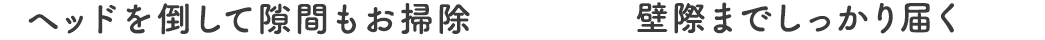 ヘッドを倒して隙間もお掃除、壁際までしっかり届く