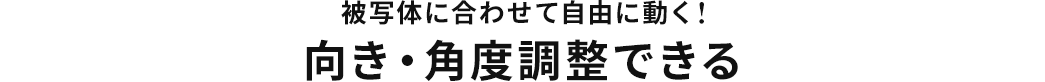 被写体に合わせて自由に動く 向き・角度調整できる