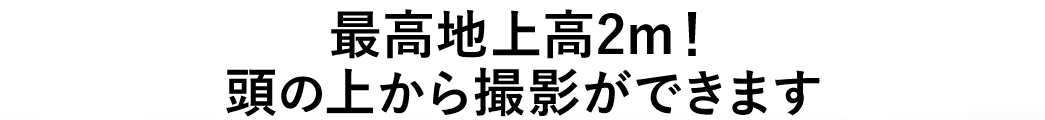 最高地上高2m 頭の上から撮影ができます