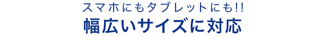 スマホにもタブレットにも 幅広いサイズに対応