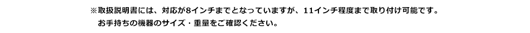 取扱説明書には、対応が8インチまでとなっていますが、11インチ程度まで取り付け可能です。お手持ちの機器のサイズ・重量をご確認ください。