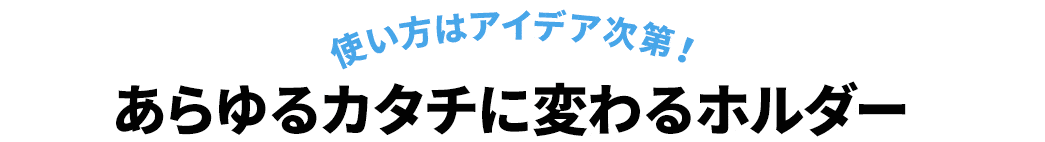 使い方はアイデア次第 あらゆるカタチに変わるホルダー