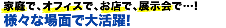 家庭で、オフィスで、お店で、展示会で　様々な場面で大活躍