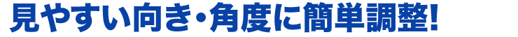 見やすい向き・角度に簡単調整