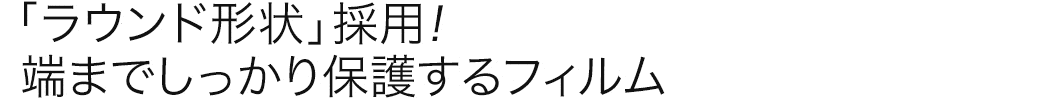 「ラウンド形状」採用 端までしっかり保護するフィルム