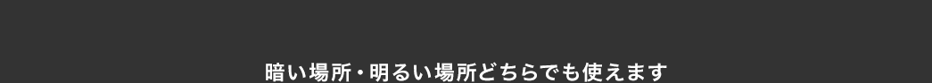 暗い場所・明るい場所どちらでも使えます