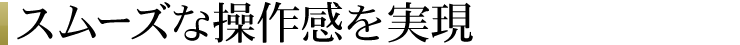 スムーズな操作感を実現