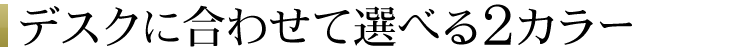 デスクに合わせて選べる2カラー