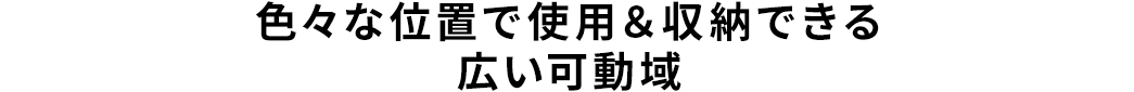 色々な位置で使用＆収納できる広い可動域