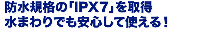 防水規格の「IPX7」を取得水まわりでも安心して使える