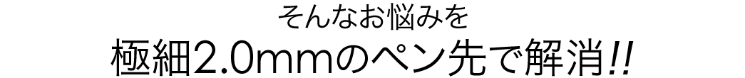 そんなお悩みを 極細2.0mmのペン先で解消