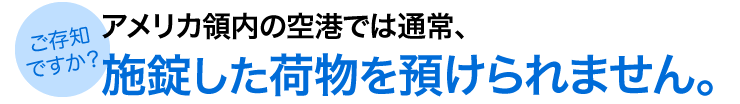 アメリカ領内の空港では通常 施錠した荷物を預けられません。