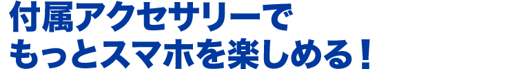 付属アクセサリーでもっとスマホを楽しめる