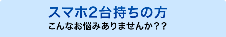 スマホ2台持ちの方　こんなお悩みありませんか