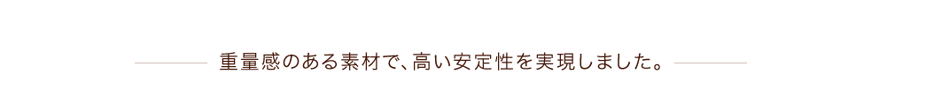 重量感のある素材で、高い安定性を実現しました