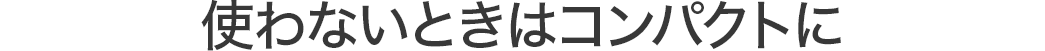 使わないときはコンパクトに