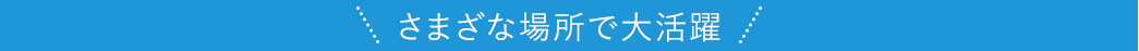 さまざまな場所で大活躍