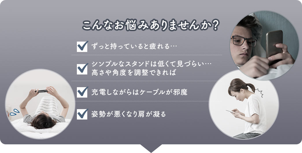 こんなお悩みありませんか？ ずっと持っていると疲れる・・・ シンプルなスタンドは低くて見づらい・・・