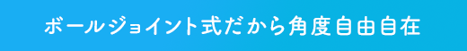 ボールジョイント式だから角度自由自在