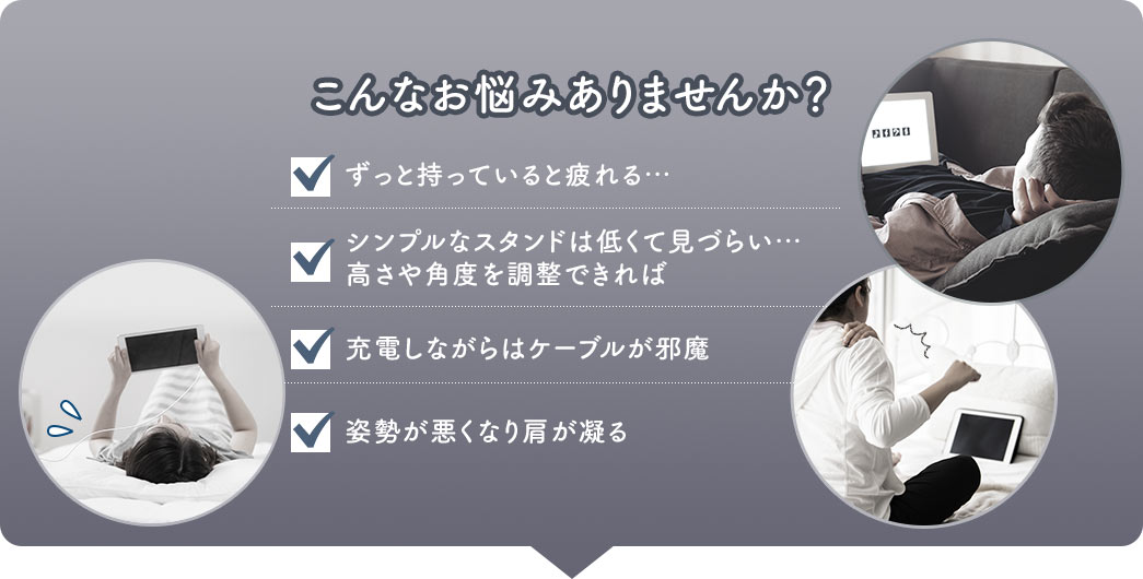 こんなお悩みありませんか？ ずっと持っていると疲れる・・・ シンプルなスタンドは低くて見づらい・・・