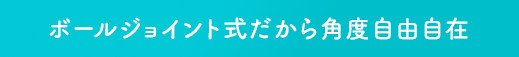 ボールジョイント式だから角度自由自在