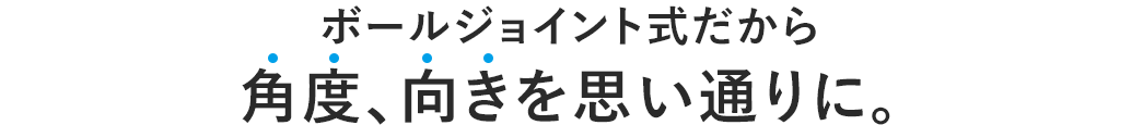 ボールジョイント式だから角度、向きを思い通りに