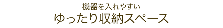 機器を入れやすい ゆったり収納スペース