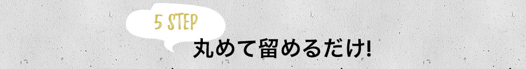 丸めて留めるだけ