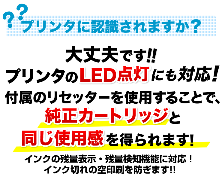 プリンタに認識されますか　大丈夫です　プリンタのLED点灯にも対応。付属のリセッターを使用することで、純正カートリッジと同じ使用感を得られます