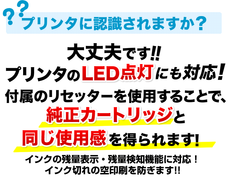 プリンタに認識されますか　大丈夫です　プリンタのLED点灯にも対応。付属のリセッターを使用することで、純正カートリッジと同じ使用感を得られます