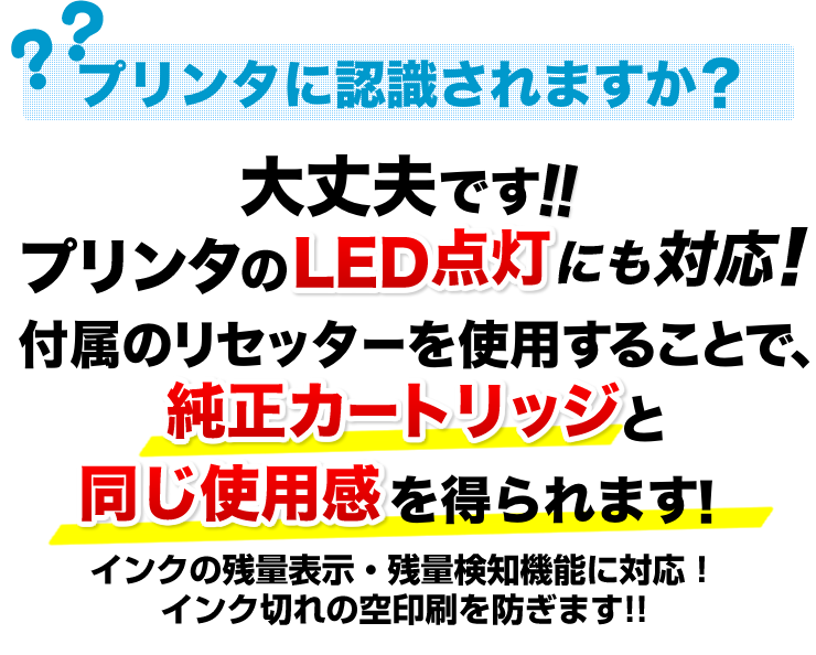 プリンタに認識されますか　大丈夫です　プリンタのLED点灯にも対応。付属のリセッターを使用することで、純正カートリッジと同じ使用感を得られます