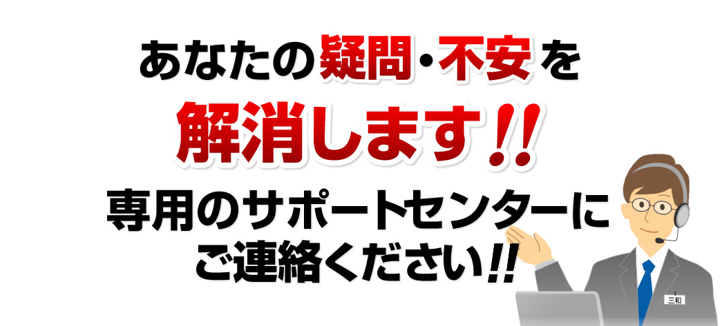 あなたの疑問・不安を解消します 専用のサポートセンターにご連絡ください