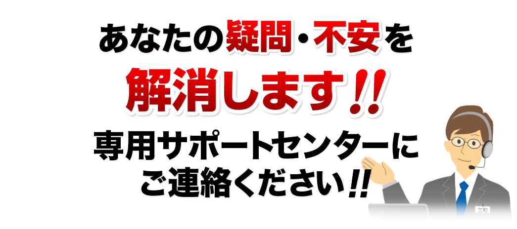 あなたの疑問・不安を解消します　専用のサポートセンターにご連絡ください