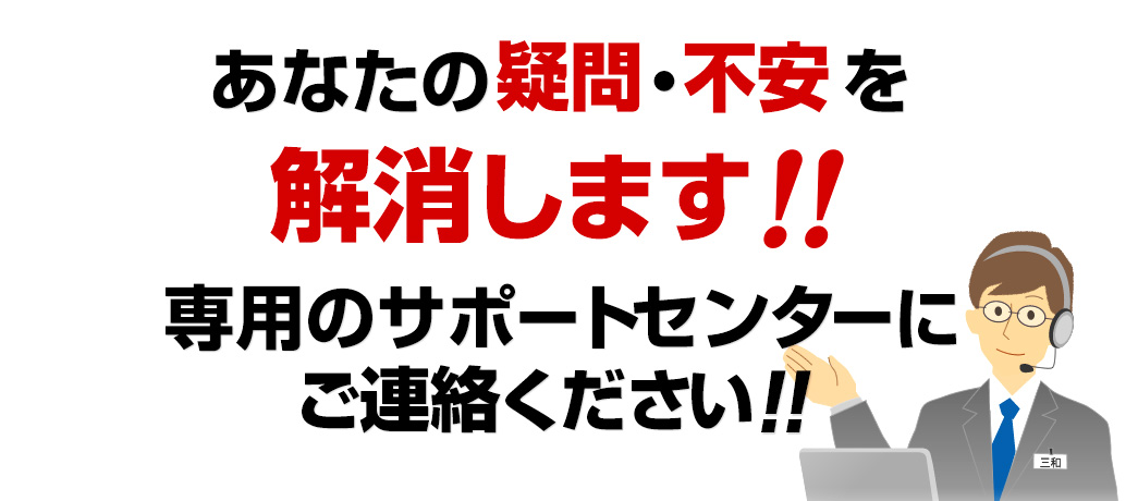 あなたの疑問・不安を解消します　専用のサポートセンターにご連絡ください