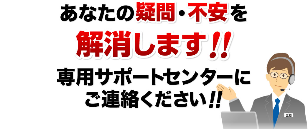 あなたの疑問・不安を解消します 専用サポートセンターにご連絡ください