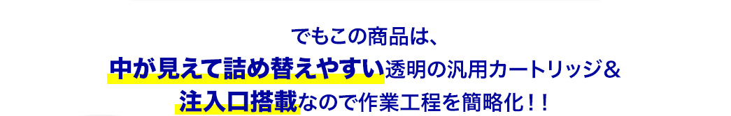 でもこの商品は、中が見えて詰め替えやすい透明の汎用カートリッジ＆注入口搭載