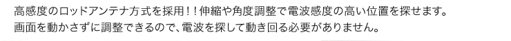 高感度のロッドアンテナ方式を採用！！伸縮や角度調整で電波感度の高い位置を探せます。画面を動かさずに調整できるので、電波を探して動き回る必要がありません。