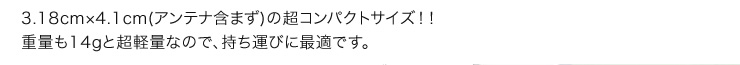 3.18cm×4.1cm(アンテナ含まず)の超コンパクトサイズ！！重量も14gと超軽量なので、持ち運びに最適です。