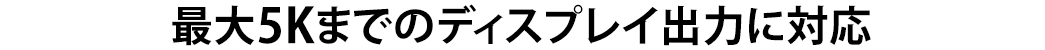 最大5Kまでのディスプレイ出力に対応