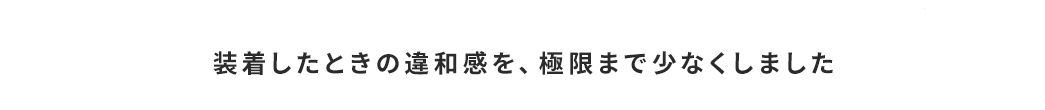 装着したときの違和感を、極限まで少なくしました